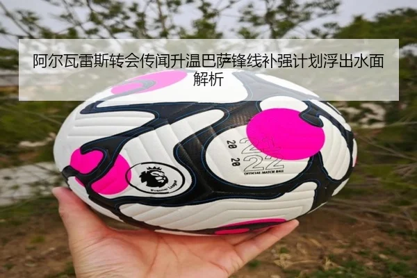 阿尔瓦雷斯转会传闻升温巴萨锋线补强计划浮出水面解析