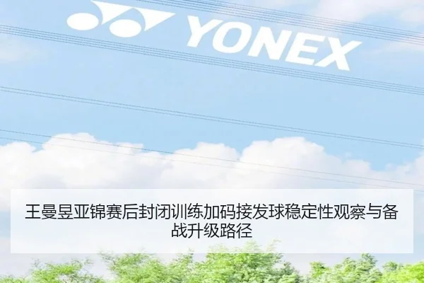 王曼昱亚锦赛后封闭训练加码接发球稳定性观察与备战升级路径